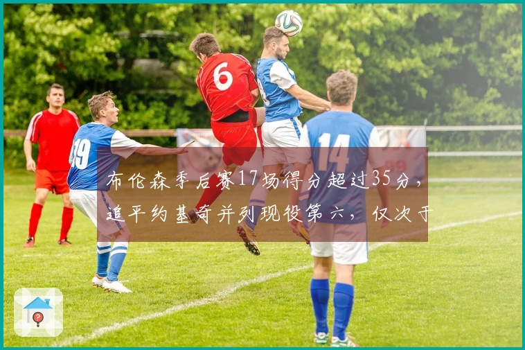 布伦森季后赛17场得分超过35分,追平约基奇并列现役第六,仅次于詹姆斯、杜兰特、登东和库里